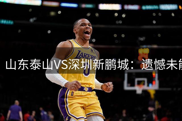 山东泰山VS深圳新鹏城：遗憾未能拿下三分，但绝非空手而归